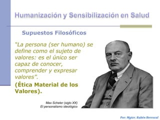 Supuestos Filosóficos
“La persona (ser humano) se
define como el sujeto de
valores: es el único ser
capaz de conocer,
comprender y expresar
valores”.
(Ética Material de los
Valores).
Por: Mgter. Rubén Berrocal
Max Scheler (siglo XX)
El personalismo ideológico
 