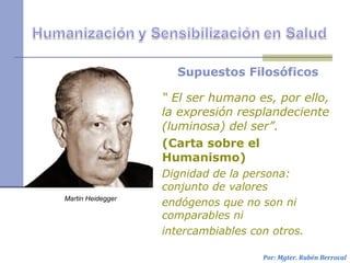 Supuestos Filosóficos
“ El ser humano es, por ello,
la expresión resplandeciente
(luminosa) del ser”.
(Carta sobre el
Humanismo)
Dignidad de la persona:
conjunto de valores
endógenos que no son ni
comparables ni
intercambiables con otros.
Por: Mgter. Rubén Berrocal
Martin Heidegger
 