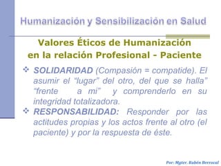  SOLIDARIDAD (Compasión = compatide). El
asumir el “lugar” del otro, del que se halla”
“frente a mi” y comprenderlo en su
integridad totalizadora.
 RESPONSABILIDAD: Responder por las
actitudes propias y los actos frente al otro (el
paciente) y por la respuesta de éste.
Por: Mgter. Rubén Berrocal
Valores Éticos de Humanización
en la relación Profesional - Paciente
 