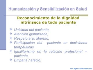  Unicidad del paciente,
 Atención globalizada,
 Respeto a su libertad,
 Participación del paciente en decisiones
terapéuticas,
 Igualitarismo en la relación profesional –
paciente,
 Empatía / afecto.
Por: Mgter. Rubén Berrocal
Reconocimiento de la dignidad
intrínseca de todo paciente
 