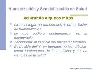  La tecnología no deshumaniza: es un factor
de humanización.
 Lo que pudiera deshumanizar es la
tecnocracia.
 Tecnología: al servicio del bienestar humano.
 Es posible definir un humanismo tecnológico
como fundamento de la medicina y de las
ciencias de la salud.
Por: Mgter. Rubén Berrocal
Aclarando algunos Mitos
 