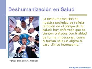 La deshumanización de
nuestra sociedad se refleja
también en el campo de la
salud: hay enfermos que se
sienten tratados con frialdad,
de forma impersonal, como
si fueran sólo un objeto o
caso clínico interesante.
Por: Mgter. Rubén Berrocal
Portada de la Teleserie: Dr. House
 