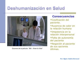 Consecuencias
Cosificación del
paciente.
Ausencia de calor en
la relación humana
Impotencia en la
relación interpersonal
Falta de autonomía
del paciente
Negación al paciente
de sus opciones
últimas.
Por: Mgter. Rubén Berrocal
Escenas de la película: “Wit – Amar la Vida”
 
