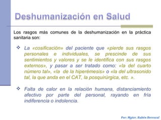 Por: Mgter. Rubén Berrocal
 La «cosificación» del paciente que «pierde sus rasgos
personales e individuales, se prescinde de sus
sentimientos y valores y se le identifica con sus rasgos
externos», y pasar a ser tratado como: «la del cuarto
número tal», «la de la hiperémesis» o «la del ultrasonido
tal, la que anda en el CAT, la posquirúrgica, etc. ».
 Falta de calor en la relación humana, distanciamiento
afectivo por parte del personal, rayando en fría
indiferencia o indolencia.
Los rasgos más comunes de la deshumanización en la práctica
sanitaria son:
 