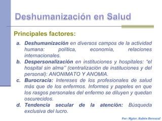 Por: Mgter. Rubén Berrocal
a. Deshumanización en diversos campos de la actividad
humana: política, economía, relaciones
internacionales.
b. Despersonalización en instituciones y hospitales: “el
hospital sin alma’’ (centralización de instituciones y del
personal): ANONIMATO Y ANOMIA.
c. Burocracia: Intereses de los profesionales de salud
más que de los enfermos. Informes y papeles en que
los rasgos personales del enfermo se diluyen y quedan
oscurecidos.
d. Tendencia secular de la atención: Búsqueda
exclusiva del lucro.
Principales factores:
 