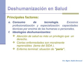 Por: Mgter. Rubén Berrocal
e. Consumo de tecnología. Excesiva
profesionalización y especialización: capacidades
técnicas por encima de las humanas o personales.
f. Ideologías deshumanizantes:
Principales factores:
 Atención de salud es más un privilegio que un
derecho.
 Ciertas enfermedades son moralmente
reprensibles (tema del SIDA ).
 Enfermo terminal: situación de “paria’’.
 