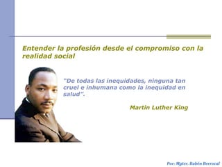 Entender la profesión desde el compromiso con la
realidad social
“De todas las inequidades, ninguna tan
cruel e inhumana como la inequidad en
salud”.
Martin Luther King
Por: Mgter. Rubén Berrocal
 