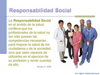 La Responsabilidad Social
en el ámbito de la salud,
conlleva que los
profesionales de la salud no
tan sólo posean las
competencias necesarias
para mejorar la salud de los
ciudadanos y de la sociedad,
sino que sean capaces de
utilizarlas en el ejercicio de
su profesión y rendir cuentas
de ello.
Por: Mgter. Rubén Berrocal
Boelen C. 2009
 