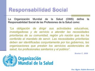 La Organización Mundial de la Salud (OMS) define la
Responsabilidad Social de las Profesiones de la Salud como:
Por: Mgter. Rubén Berrocal
Boelen C. 2009
“La obligación de dirigir sus actividades educativas,
investigadoras y de servicio a atender las necesidades
prioritarias de su comunidad, región y/o nación que les ha
conferido el mandato de servir. Las necesidades prioritarias
deben ser identificadas conjuntamente por los gobiernos, las
organizaciones que prestan los servicios asistenciales de
salud, los profesionales sanitarios y el público”.
 