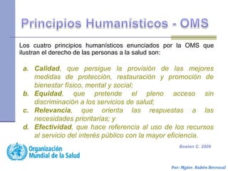 a. Calidad, que persigue la provisión de las mejores
medidas de protección, restauración y promoción de
bienestar físico, mental y social;
b. Equidad, que pretende el pleno acceso sin
discriminación a los servicios de salud;
c. Relevancia, que orienta las respuestas a las
necesidades prioritarias; y
d. Efectividad, que hace referencia al uso de los recursos
al servicio del interés público con la mayor eficiencia.
Los cuatro principios humanísticos enunciados por la OMS que
ilustran el derecho de las personas a la salud son:
Por: Mgter. Rubén Berrocal
Boelen C. 2009
 