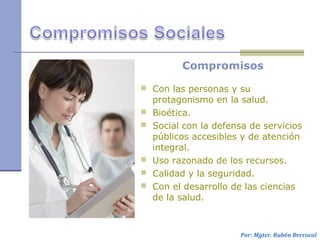 Compromisos
 Con las personas y su
protagonismo en la salud.
 Bioética.
 Social con la defensa de servicios
públicos accesibles y de atención
integral.
 Uso razonado de los recursos.
 Calidad y la seguridad.
 Con el desarrollo de las ciencias
de la salud.
Por: Mgter. Rubén Berrocal
 