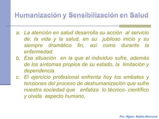 a. La atención en salud desarrolla su acción al servicio
de: la vida y la salud, en su jubiloso inicio y su
siempre dramático fin, así como durante la
enfermedad.
b. Esa situación en la que el individuo sufre, además
de los síntomas propios de su estado, la limitación y
dependencia.
c. El ejercicio profesional enfrenta hoy los embates y
tensiones del proceso de deshumanización que sufre
nuestra sociedad que enfatiza lo técnico- científico
y olvida aspecto humano.
Por: Mgter. Rubén Berrocal
 