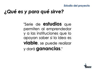 ¿Qué es y para qué sirve? "Serie de estudios que permiten al emprendedor y a las instituciones que lo apoyan saber si la idea es viable, se puede realizar y dará ganancias." 