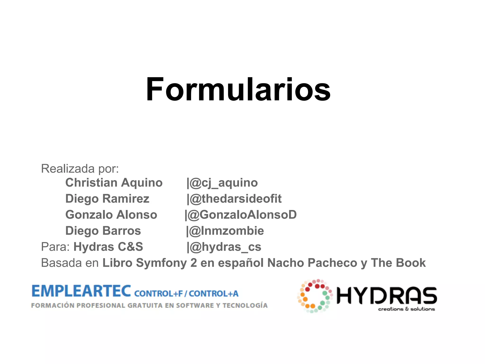 Formularios
Realizada por:
Christian Aquino |@cj_aquino
Diego Ramirez |@thedarsideofit
Gonzalo Alonso |@GonzaloAlonsoD
Diego Barros |@Inmzombie
Para: Hydras C&S |@hydras_cs
Basada en Libro Symfony 2 en español Nacho Pacheco y The Book
 