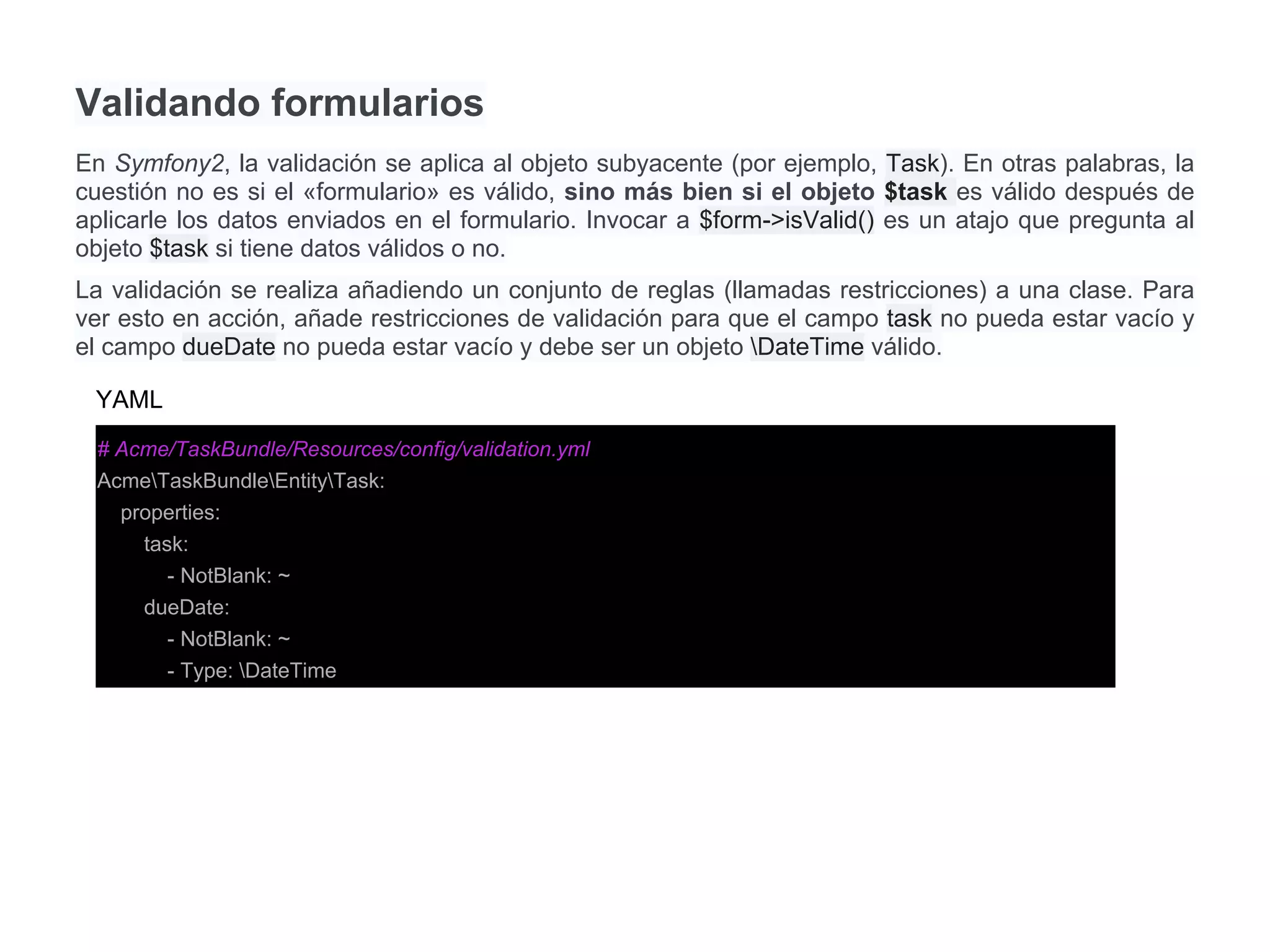 Validando formularios
En Symfony2, la validación se aplica al objeto subyacente (por ejemplo, Task). En otras palabras, la
cuestión no es si el «formulario» es válido, sino más bien si el objeto $task es válido después de
aplicarle los datos enviados en el formulario. Invocar a $form->isValid() es un atajo que pregunta al
objeto $task si tiene datos válidos o no.
La validación se realiza añadiendo un conjunto de reglas (llamadas restricciones) a una clase. Para
ver esto en acción, añade restricciones de validación para que el campo task no pueda estar vacío y
el campo dueDate no pueda estar vacío y debe ser un objeto DateTime válido.
# Acme/TaskBundle/Resources/config/validation.yml
AcmeTaskBundleEntityTask:
properties:
task:
- NotBlank: ~
dueDate:
- NotBlank: ~
- Type: DateTime
YAML
 
