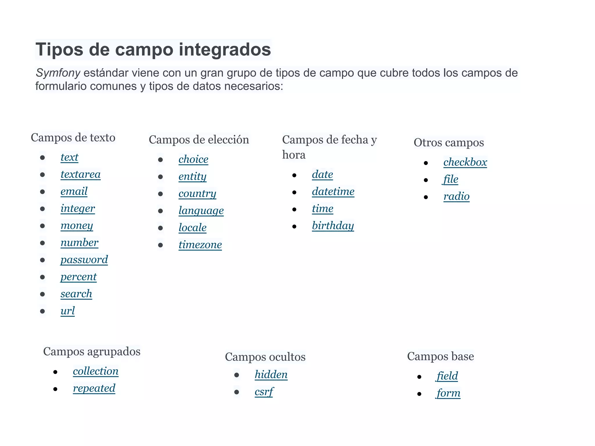Tipos de campo integrados
Symfony estándar viene con un gran grupo de tipos de campo que cubre todos los campos de
formulario comunes y tipos de datos necesarios:
Campos de texto
● text
● textarea
● email
● integer
● money
● number
● password
● percent
● search
● url
Campos de elección
● choice
● entity
● country
● language
● locale
● timezone
Campos de fecha y
hora
● date
● datetime
● time
● birthday
Otros campos
● checkbox
● file
● radio
Campos agrupados
● collection
● repeated
Campos ocultos
● hidden
● csrf
Campos base
● field
● form
 