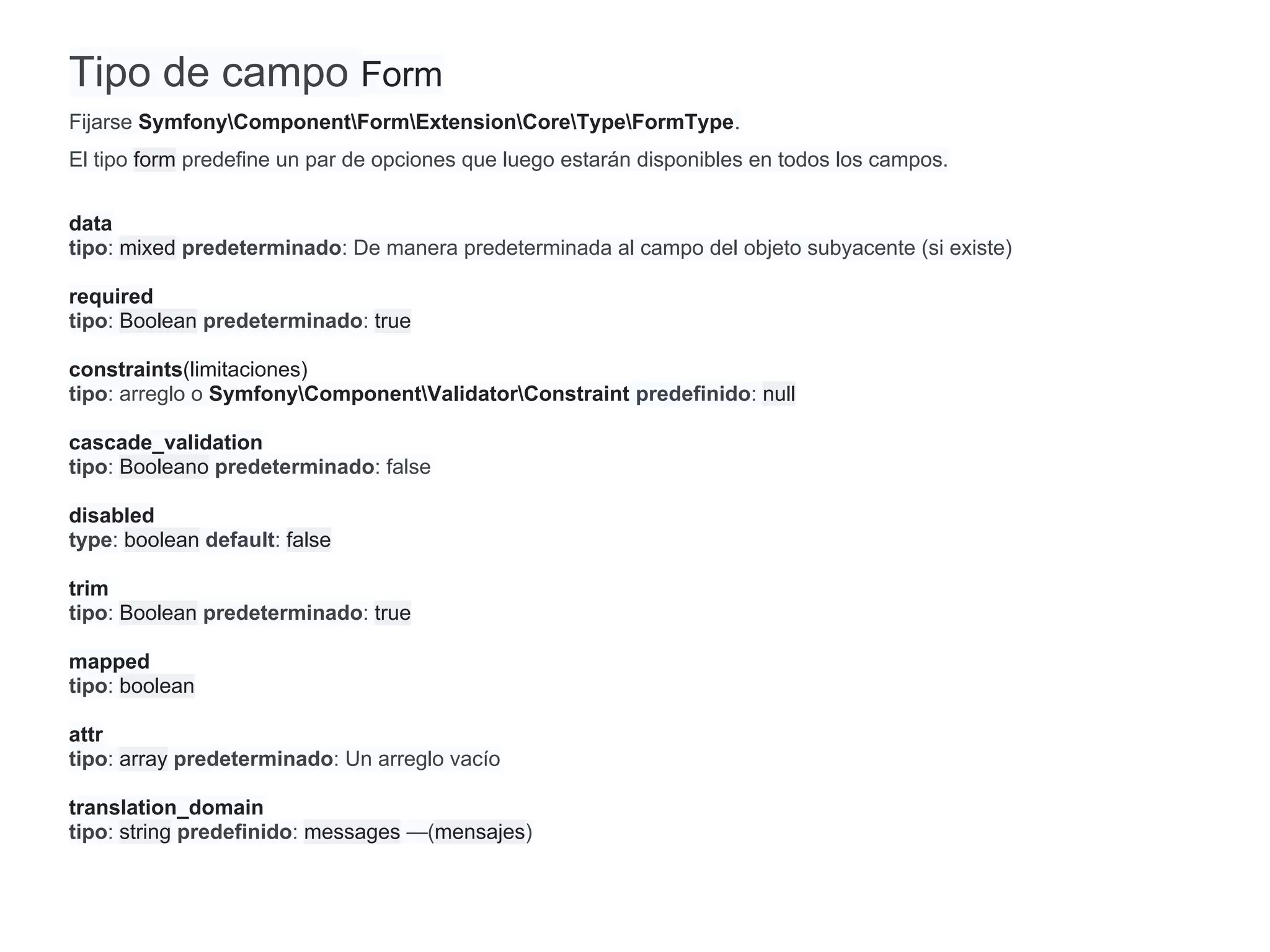 Tipo de campo Form
Fijarse SymfonyComponentFormExtensionCoreTypeFormType.
El tipo form predefine un par de opciones que luego estarán disponibles en todos los campos.
data
tipo: mixed predeterminado: De manera predeterminada al campo del objeto subyacente (si existe)
required
tipo: Boolean predeterminado: true
constraints(limitaciones)
tipo: arreglo o SymfonyComponentValidatorConstraint predefinido: null
cascade_validation
tipo: Booleano predeterminado: false
disabled
type: boolean default: false
trim
tipo: Boolean predeterminado: true
mapped
tipo: boolean
attr
tipo: array predeterminado: Un arreglo vacío
translation_domain
tipo: string predefinido: messages —(mensajes)
 