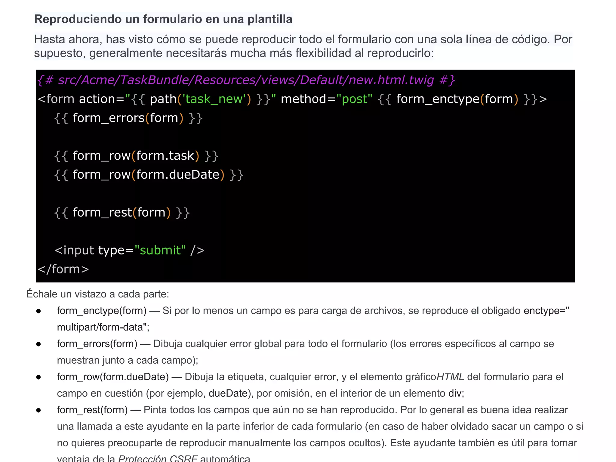 Reproduciendo un formulario en una plantilla
Hasta ahora, has visto cómo se puede reproducir todo el formulario con una sola línea de código. Por
supuesto, generalmente necesitarás mucha más flexibilidad al reproducirlo:
{# src/Acme/TaskBundle/Resources/views/Default/new.html.twig #}
<form action="{{ path('task_new') }}" method="post" {{ form_enctype(form) }}>
{{ form_errors(form) }}
{{ form_row(form.task) }}
{{ form_row(form.dueDate) }}
{{ form_rest(form) }}
<input type="submit" />
</form>
Échale un vistazo a cada parte:
● form_enctype(form) — Si por lo menos un campo es para carga de archivos, se reproduce el obligado enctype="
multipart/form-data";
● form_errors(form) — Dibuja cualquier error global para todo el formulario (los errores específicos al campo se
muestran junto a cada campo);
● form_row(form.dueDate) — Dibuja la etiqueta, cualquier error, y el elemento gráficoHTML del formulario para el
campo en cuestión (por ejemplo, dueDate), por omisión, en el interior de un elemento div;
● form_rest(form) — Pinta todos los campos que aún no se han reproducido. Por lo general es buena idea realizar
una llamada a este ayudante en la parte inferior de cada formulario (en caso de haber olvidado sacar un campo o si
no quieres preocuparte de reproducir manualmente los campos ocultos). Este ayudante también es útil para tomar
 