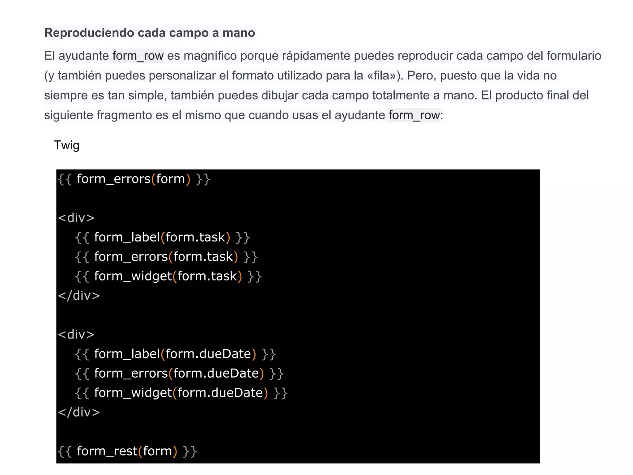 Reproduciendo cada campo a mano
El ayudante form_row es magnífico porque rápidamente puedes reproducir cada campo del formulario
(y también puedes personalizar el formato utilizado para la «fila»). Pero, puesto que la vida no
siempre es tan simple, también puedes dibujar cada campo totalmente a mano. El producto final del
siguiente fragmento es el mismo que cuando usas el ayudante form_row:
{{ form_errors(form) }}
<div>
{{ form_label(form.task) }}
{{ form_errors(form.task) }}
{{ form_widget(form.task) }}
</div>
<div>
{{ form_label(form.dueDate) }}
{{ form_errors(form.dueDate) }}
{{ form_widget(form.dueDate) }}
</div>
{{ form_rest(form) }}
Twig
 