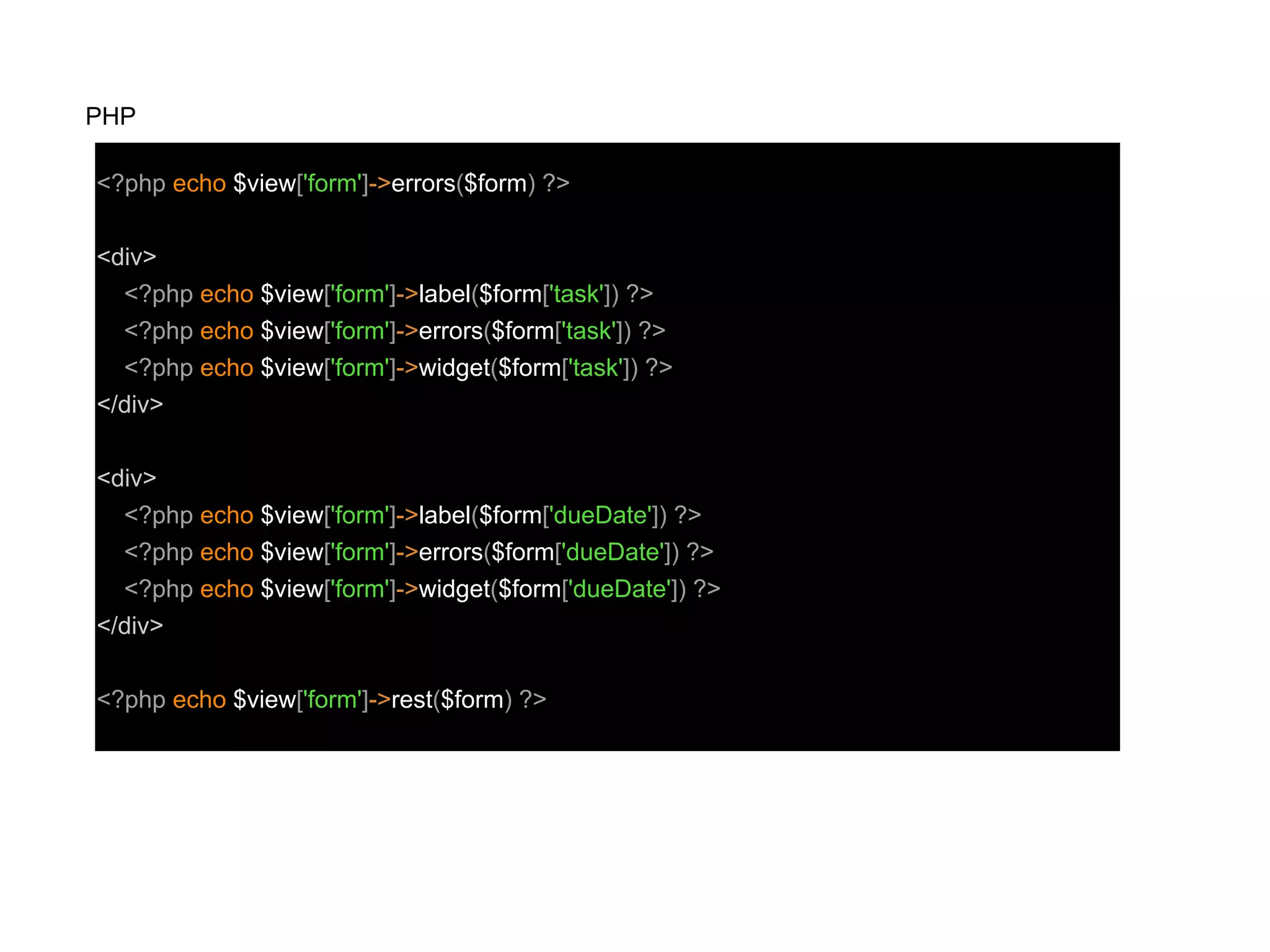 <?php echo $view['form']->errors($form) ?>
<div>
<?php echo $view['form']->label($form['task']) ?>
<?php echo $view['form']->errors($form['task']) ?>
<?php echo $view['form']->widget($form['task']) ?>
</div>
<div>
<?php echo $view['form']->label($form['dueDate']) ?>
<?php echo $view['form']->errors($form['dueDate']) ?>
<?php echo $view['form']->widget($form['dueDate']) ?>
</div>
<?php echo $view['form']->rest($form) ?>
PHP
 