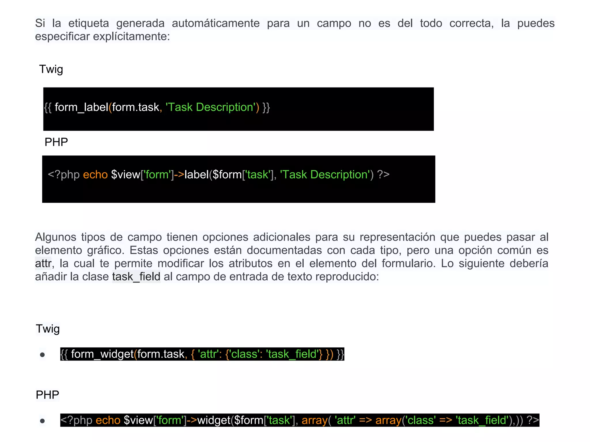 Si la etiqueta generada automáticamente para un campo no es del todo correcta, la puedes
especificar explícitamente:
Twig
{{ form_label(form.task, 'Task Description') }}
<?php echo $view['form']->label($form['task'], 'Task Description') ?>
PHP
Algunos tipos de campo tienen opciones adicionales para su representación que puedes pasar al
elemento gráfico. Estas opciones están documentadas con cada tipo, pero una opción común es
attr, la cual te permite modificar los atributos en el elemento del formulario. Lo siguiente debería
añadir la clase task_field al campo de entrada de texto reproducido:
Twig
● {{ form_widget(form.task, { 'attr': {'class': 'task_field'} }) }}
PHP
● <?php echo $view['form']->widget($form['task'], array( 'attr' => array('class' => 'task_field'),)) ?>
 