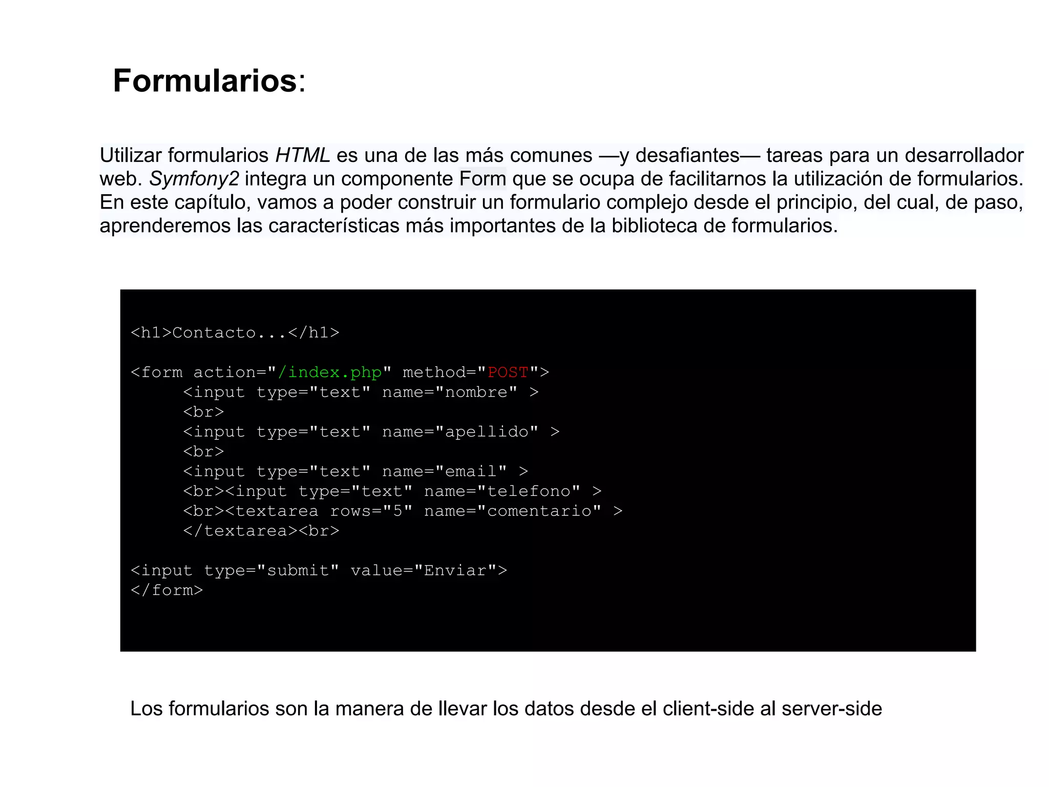 Formularios:
Los formularios son la manera de llevar los datos desde el client-side al server-side
<h1>Contacto...</h1>
<form action="/index.php" method="POST">
<input type="text" name="nombre" >
<br>
<input type="text" name="apellido" >
<br>
<input type="text" name="email" >
<br><input type="text" name="telefono" >
<br><textarea rows="5" name="comentario" >
</textarea><br>
<input type="submit" value="Enviar">
</form>
Utilizar formularios HTML es una de las más comunes —y desafiantes— tareas para un desarrollador
web. Symfony2 integra un componente Form que se ocupa de facilitarnos la utilización de formularios.
En este capítulo, vamos a poder construir un formulario complejo desde el principio, del cual, de paso,
aprenderemos las características más importantes de la biblioteca de formularios.
 