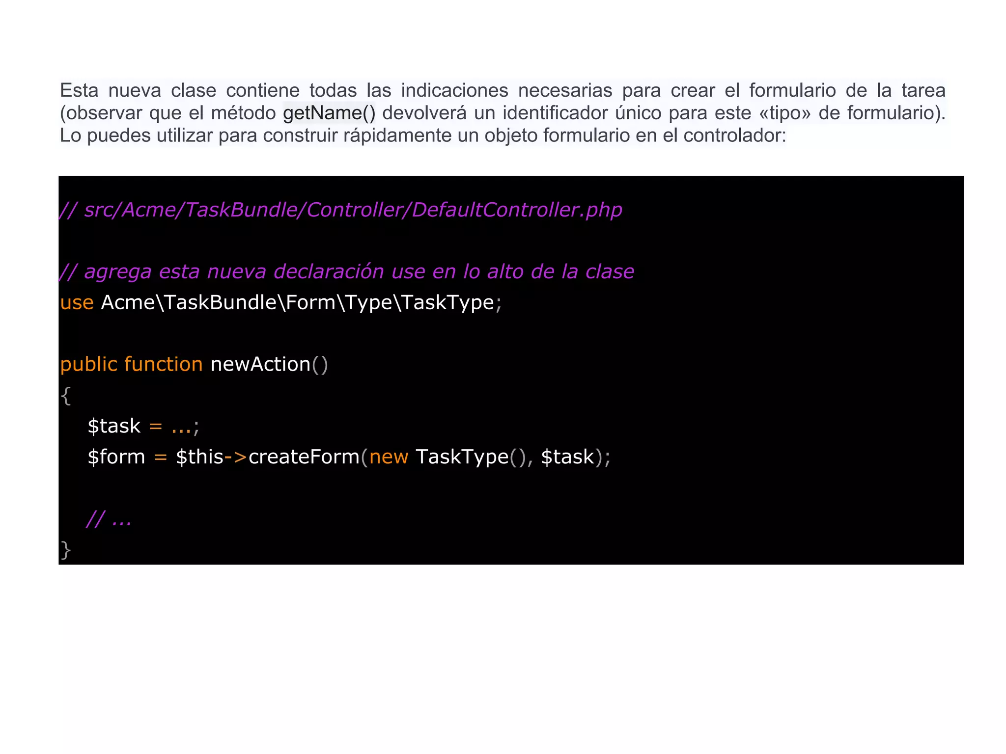 Esta nueva clase contiene todas las indicaciones necesarias para crear el formulario de la tarea
(observar que el método getName() devolverá un identificador único para este «tipo» de formulario).
Lo puedes utilizar para construir rápidamente un objeto formulario en el controlador:
// src/Acme/TaskBundle/Controller/DefaultController.php
// agrega esta nueva declaración use en lo alto de la clase
use AcmeTaskBundleFormTypeTaskType;
public function newAction()
{
$task = ...;
$form = $this->createForm(new TaskType(), $task);
// ...
}
 