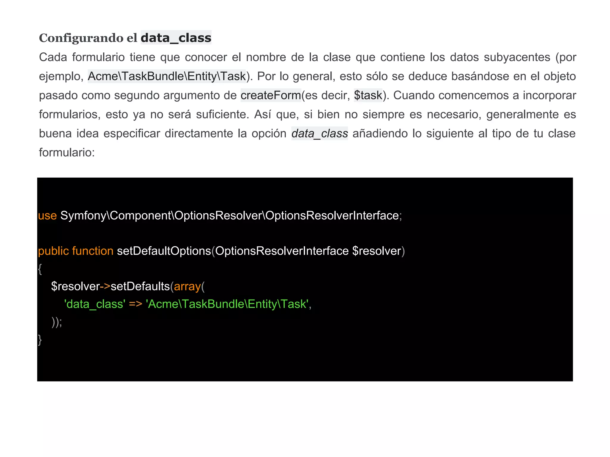 Configurando el data_class
Cada formulario tiene que conocer el nombre de la clase que contiene los datos subyacentes (por
ejemplo, AcmeTaskBundleEntityTask). Por lo general, esto sólo se deduce basándose en el objeto
pasado como segundo argumento de createForm(es decir, $task). Cuando comencemos a incorporar
formularios, esto ya no será suficiente. Así que, si bien no siempre es necesario, generalmente es
buena idea especificar directamente la opción data_class añadiendo lo siguiente al tipo de tu clase
formulario:
use SymfonyComponentOptionsResolverOptionsResolverInterface;
public function setDefaultOptions(OptionsResolverInterface $resolver)
{
$resolver->setDefaults(array(
'data_class' => 'AcmeTaskBundleEntityTask',
));
}
 