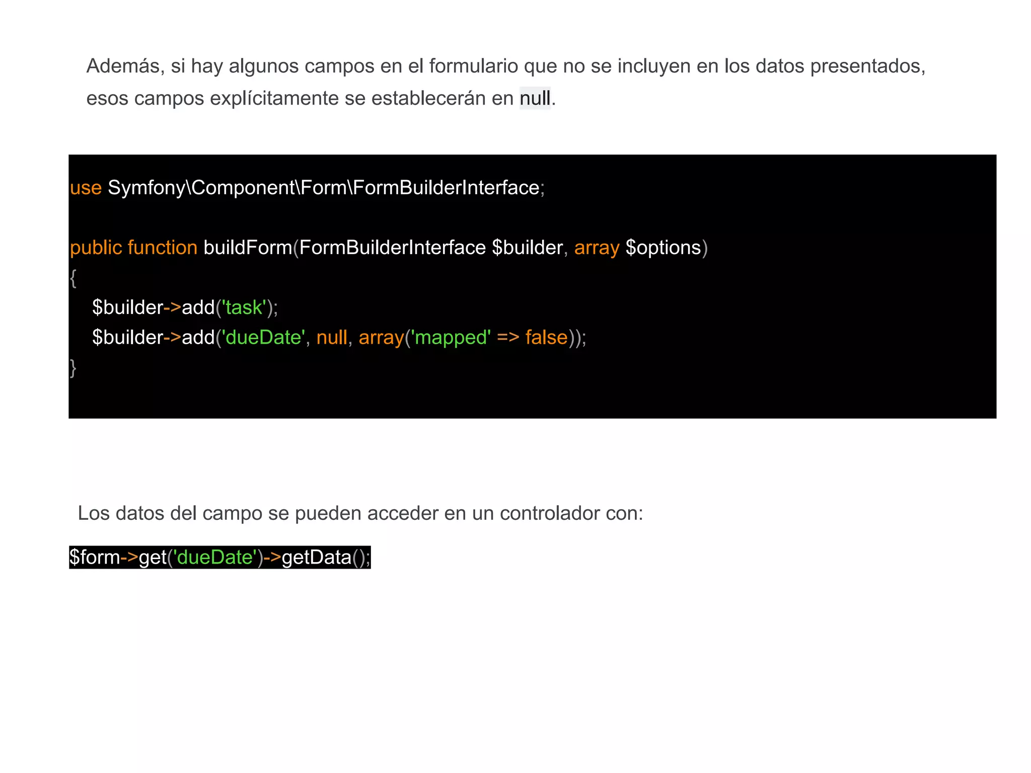 use SymfonyComponentFormFormBuilderInterface;
public function buildForm(FormBuilderInterface $builder, array $options)
{
$builder->add('task');
$builder->add('dueDate', null, array('mapped' => false));
}
Además, si hay algunos campos en el formulario que no se incluyen en los datos presentados,
esos campos explícitamente se establecerán en null.
Los datos del campo se pueden acceder en un controlador con:
$form->get('dueDate')->getData();
 