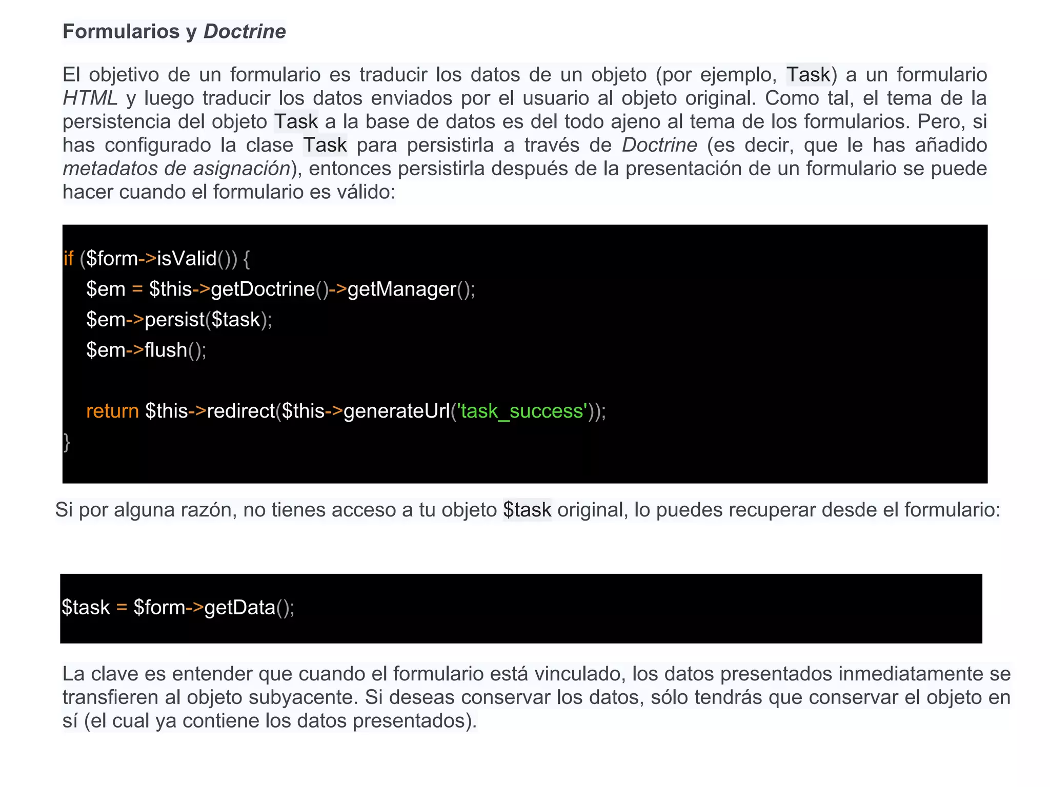 Formularios y Doctrine
El objetivo de un formulario es traducir los datos de un objeto (por ejemplo, Task) a un formulario
HTML y luego traducir los datos enviados por el usuario al objeto original. Como tal, el tema de la
persistencia del objeto Task a la base de datos es del todo ajeno al tema de los formularios. Pero, si
has configurado la clase Task para persistirla a través de Doctrine (es decir, que le has añadido
metadatos de asignación), entonces persistirla después de la presentación de un formulario se puede
hacer cuando el formulario es válido:
if ($form->isValid()) {
$em = $this->getDoctrine()->getManager();
$em->persist($task);
$em->flush();
return $this->redirect($this->generateUrl('task_success'));
}
Si por alguna razón, no tienes acceso a tu objeto $task original, lo puedes recuperar desde el formulario:
$task = $form->getData();
La clave es entender que cuando el formulario está vinculado, los datos presentados inmediatamente se
transfieren al objeto subyacente. Si deseas conservar los datos, sólo tendrás que conservar el objeto en
sí (el cual ya contiene los datos presentados).
 