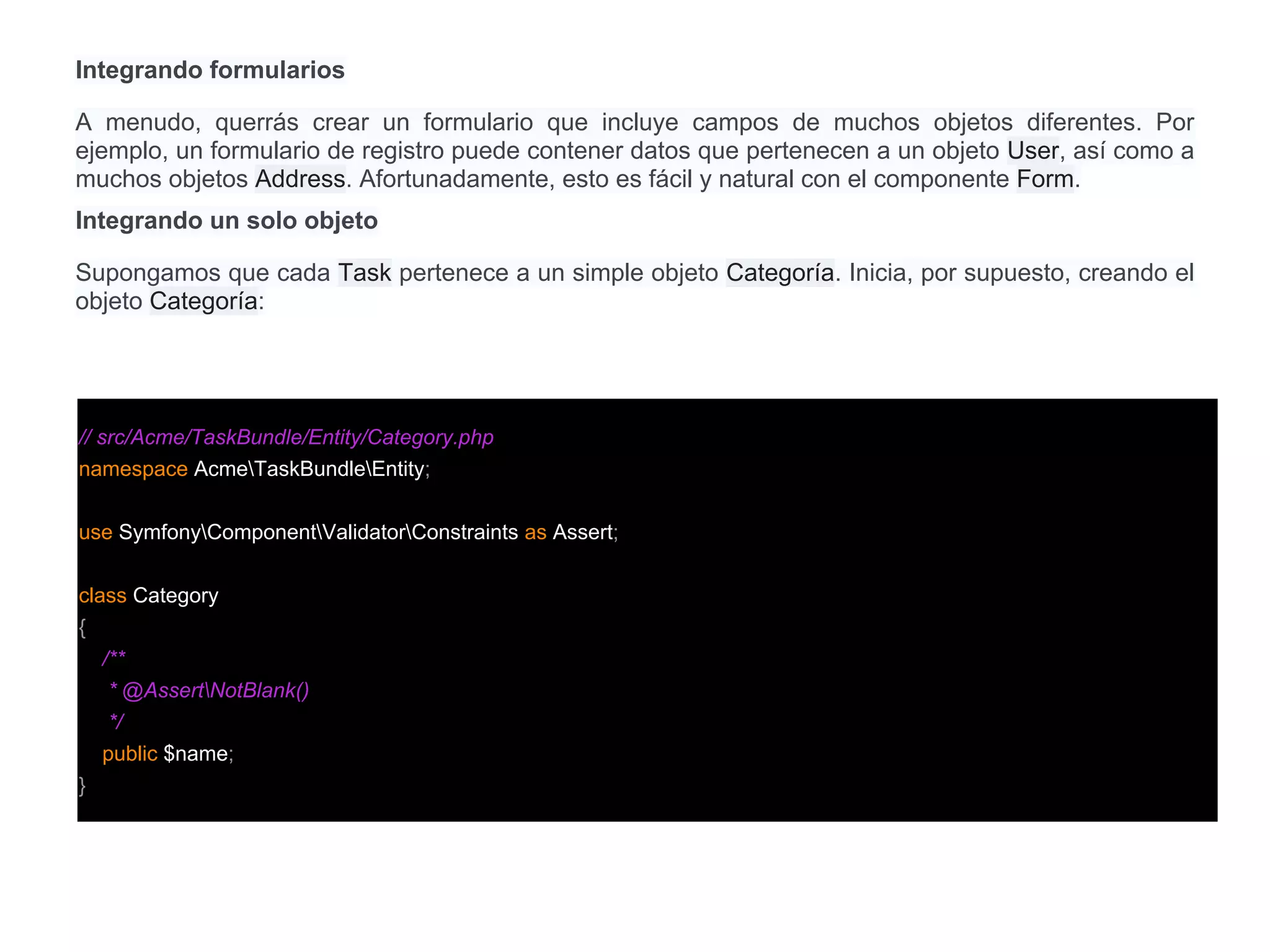 Integrando formularios
A menudo, querrás crear un formulario que incluye campos de muchos objetos diferentes. Por
ejemplo, un formulario de registro puede contener datos que pertenecen a un objeto User, así como a
muchos objetos Address. Afortunadamente, esto es fácil y natural con el componente Form.
Integrando un solo objeto
Supongamos que cada Task pertenece a un simple objeto Categoría. Inicia, por supuesto, creando el
objeto Categoría:
// src/Acme/TaskBundle/Entity/Category.php
namespace AcmeTaskBundleEntity;
use SymfonyComponentValidatorConstraints as Assert;
class Category
{
/**
* @AssertNotBlank()
*/
public $name;
}
 