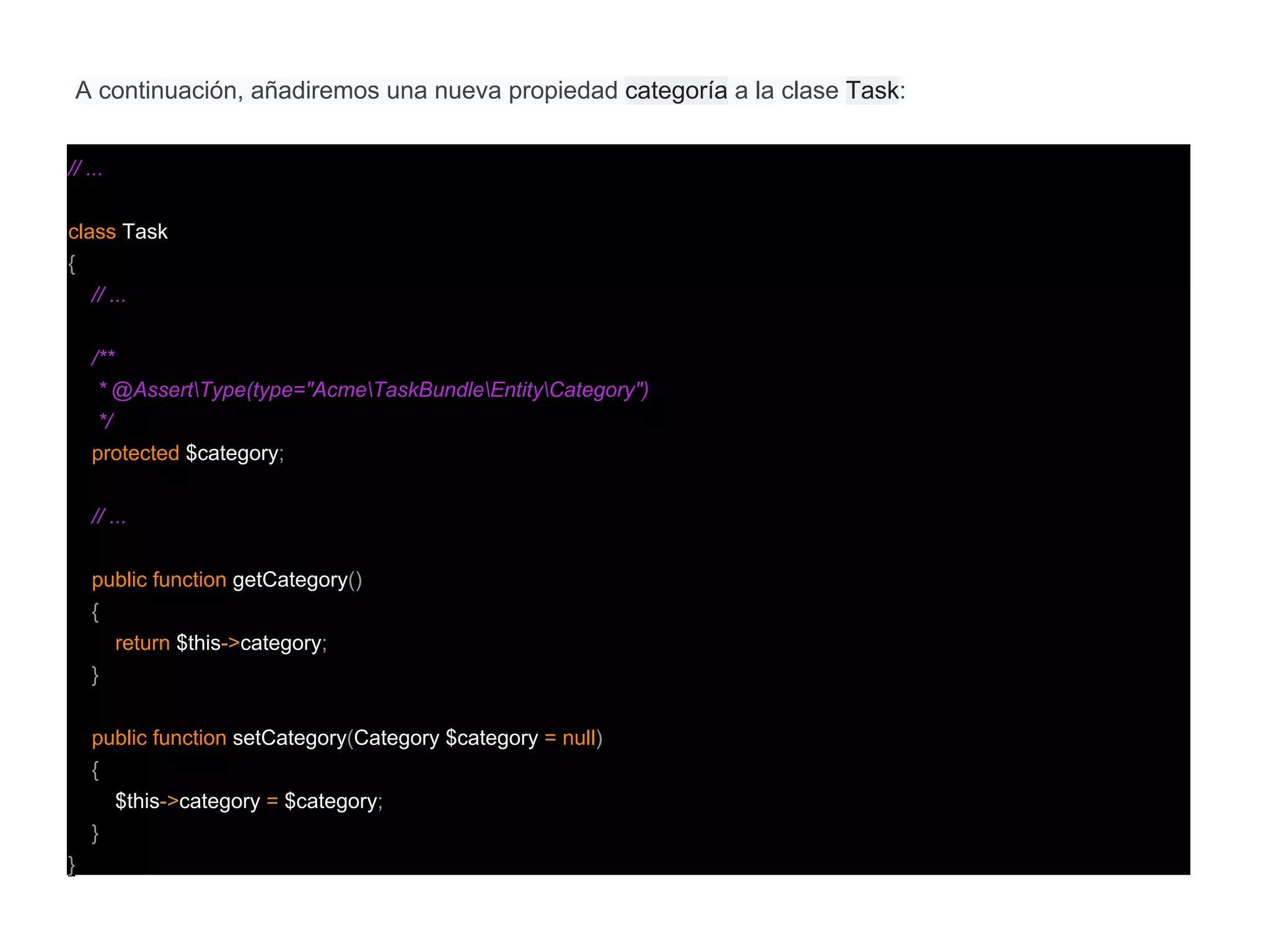 A continuación, añadiremos una nueva propiedad categoría a la clase Task:
// ...
class Task
{
// ...
/**
* @AssertType(type="AcmeTaskBundleEntityCategory")
*/
protected $category;
// ...
public function getCategory()
{
return $this->category;
}
public function setCategory(Category $category = null)
{
$this->category = $category;
}
}
 