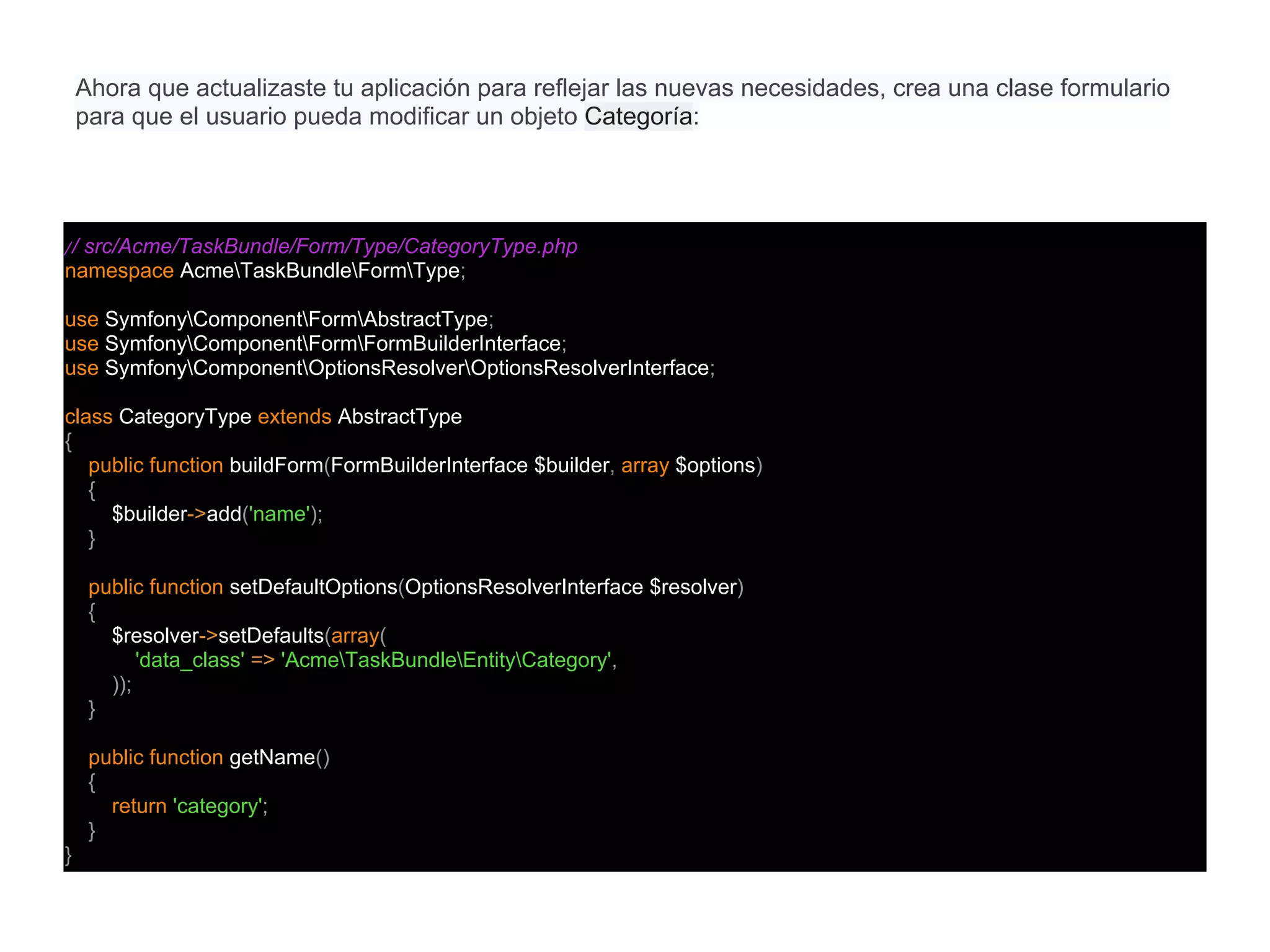 // src/Acme/TaskBundle/Form/Type/CategoryType.php
namespace AcmeTaskBundleFormType;
use SymfonyComponentFormAbstractType;
use SymfonyComponentFormFormBuilderInterface;
use SymfonyComponentOptionsResolverOptionsResolverInterface;
class CategoryType extends AbstractType
{
public function buildForm(FormBuilderInterface $builder, array $options)
{
$builder->add('name');
}
public function setDefaultOptions(OptionsResolverInterface $resolver)
{
$resolver->setDefaults(array(
'data_class' => 'AcmeTaskBundleEntityCategory',
));
}
public function getName()
{
return 'category';
}
}
Ahora que actualizaste tu aplicación para reflejar las nuevas necesidades, crea una clase formulario
para que el usuario pueda modificar un objeto Categoría:
 