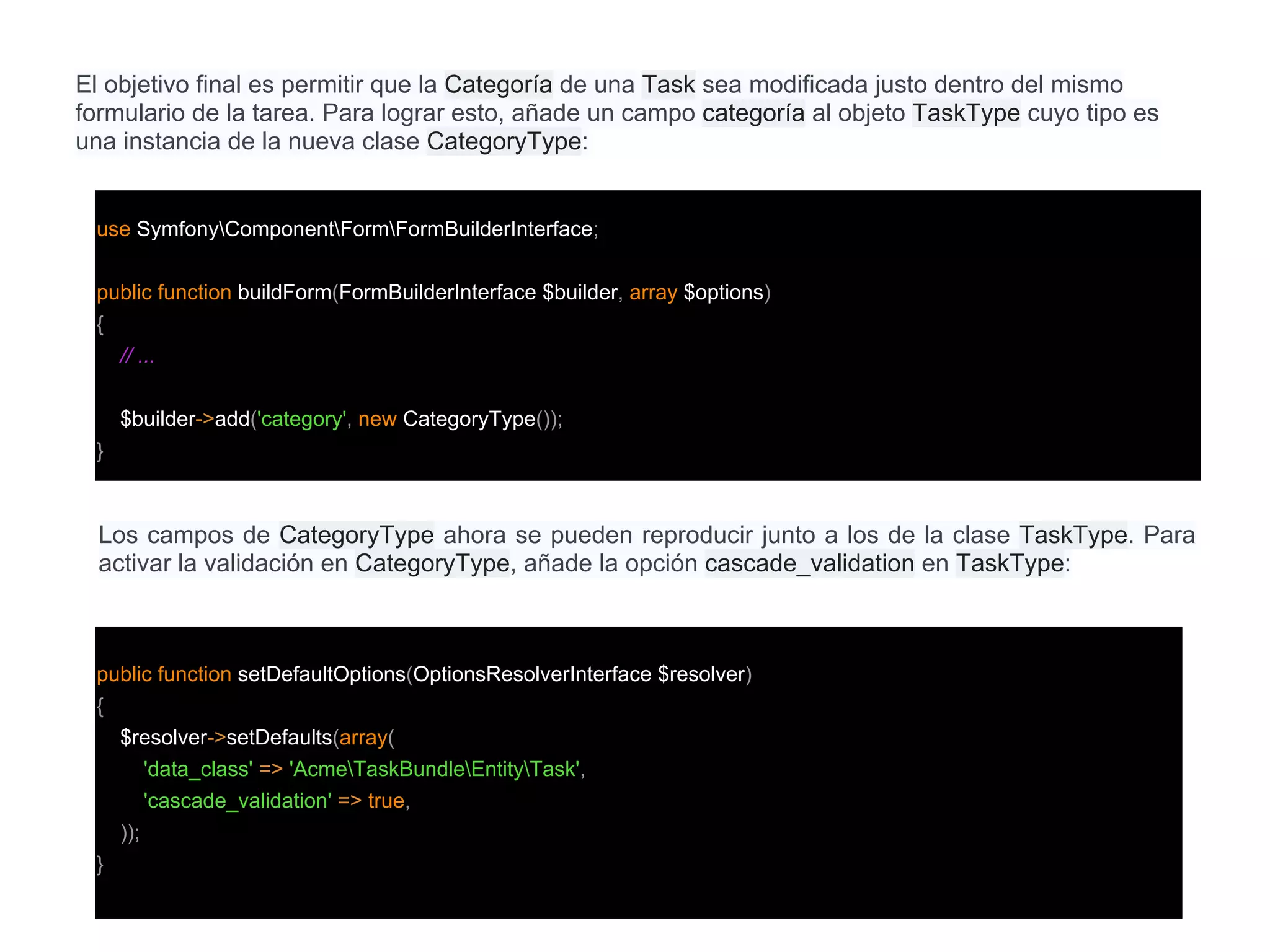 El objetivo final es permitir que la Categoría de una Task sea modificada justo dentro del mismo
formulario de la tarea. Para lograr esto, añade un campo categoría al objeto TaskType cuyo tipo es
una instancia de la nueva clase CategoryType:
use SymfonyComponentFormFormBuilderInterface;
public function buildForm(FormBuilderInterface $builder, array $options)
{
// ...
$builder->add('category', new CategoryType());
}
Los campos de CategoryType ahora se pueden reproducir junto a los de la clase TaskType. Para
activar la validación en CategoryType, añade la opción cascade_validation en TaskType:
public function setDefaultOptions(OptionsResolverInterface $resolver)
{
$resolver->setDefaults(array(
'data_class' => 'AcmeTaskBundleEntityTask',
'cascade_validation' => true,
));
}
 