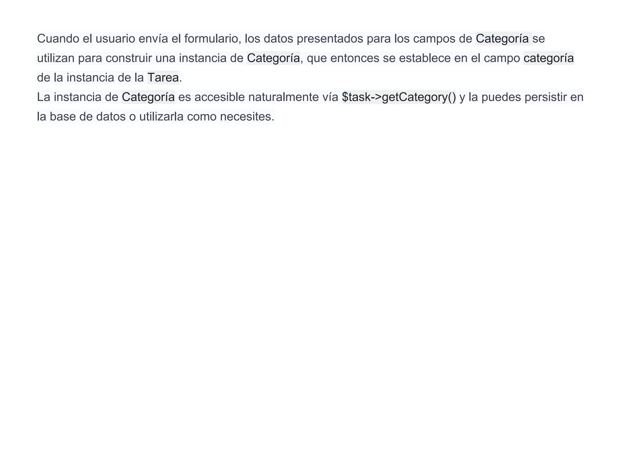 Cuando el usuario envía el formulario, los datos presentados para los campos de Categoría se
utilizan para construir una instancia de Categoría, que entonces se establece en el campo categoría
de la instancia de la Tarea.
La instancia de Categoría es accesible naturalmente vía $task->getCategory() y la puedes persistir en
la base de datos o utilizarla como necesites.
 