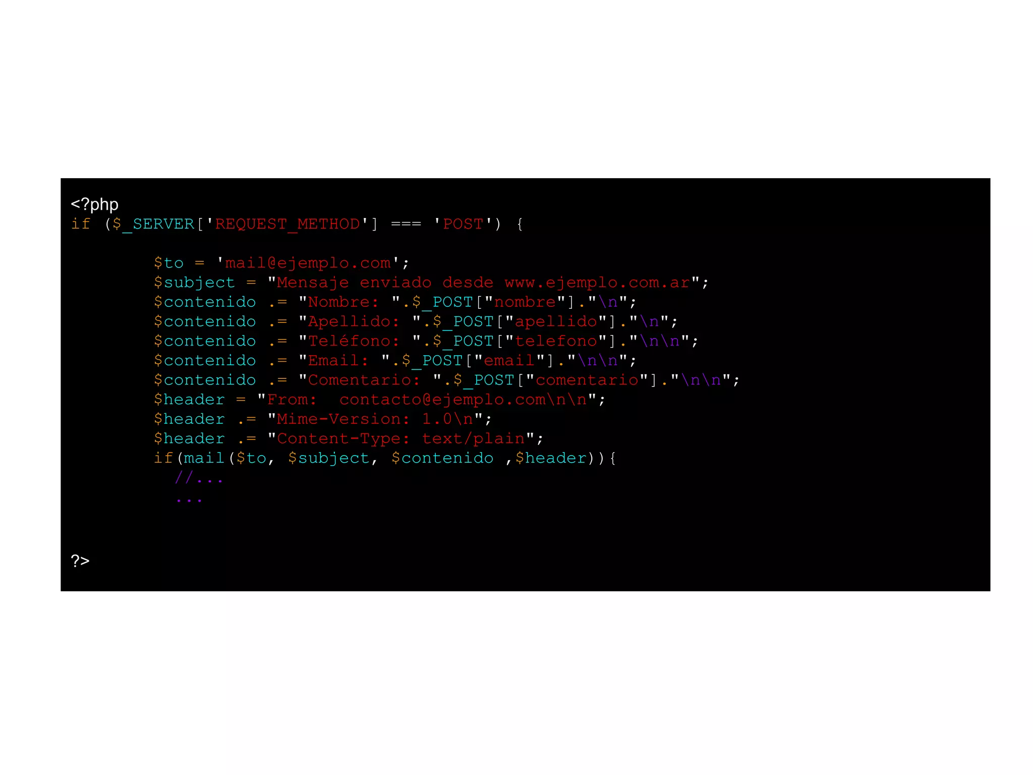 <?php
if ($_SERVER['REQUEST_METHOD'] === 'POST') {
$to = 'mail@ejemplo.com';
$subject = "Mensaje enviado desde www.ejemplo.com.ar";
$contenido .= "Nombre: ".$_POST["nombre"]."n";
$contenido .= "Apellido: ".$_POST["apellido"]."n";
$contenido .= "Teléfono: ".$_POST["telefono"]."nn";
$contenido .= "Email: ".$_POST["email"]."nn";
$contenido .= "Comentario: ".$_POST["comentario"]."nn";
$header = "From: contacto@ejemplo.comnn";
$header .= "Mime-Version: 1.0n";
$header .= "Content-Type: text/plain";
if(mail($to, $subject, $contenido ,$header)){
//...
...
?>
 
