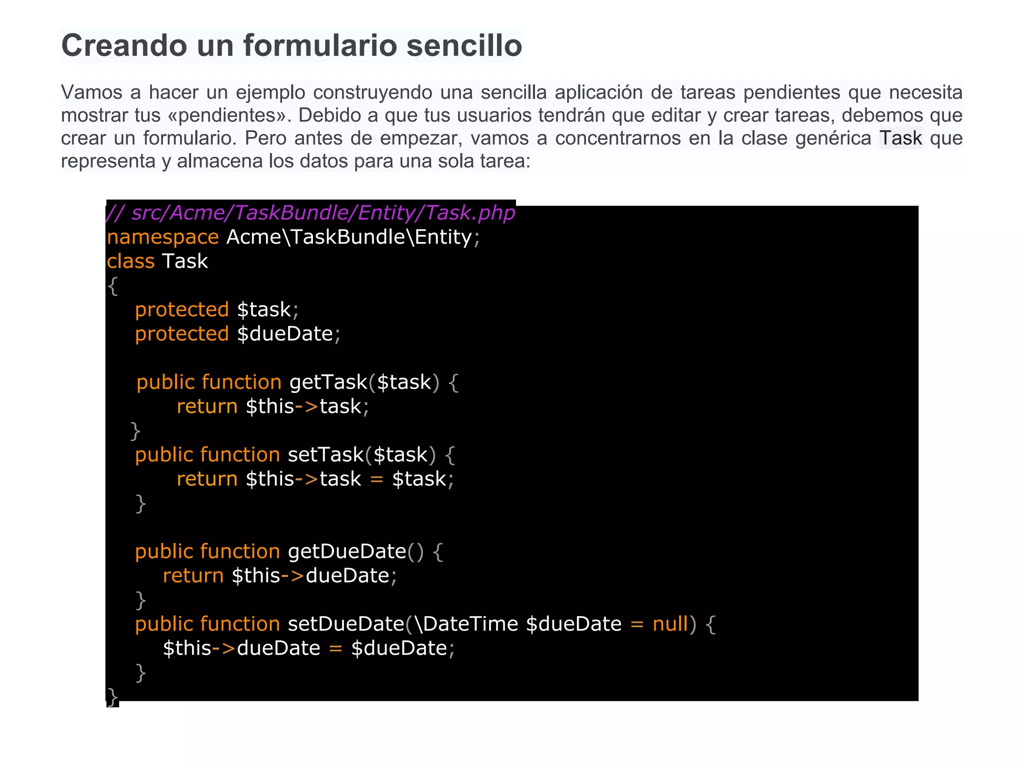 Creando un formulario sencillo
Vamos a hacer un ejemplo construyendo una sencilla aplicación de tareas pendientes que necesita
mostrar tus «pendientes». Debido a que tus usuarios tendrán que editar y crear tareas, debemos que
crear un formulario. Pero antes de empezar, vamos a concentrarnos en la clase genérica Task que
representa y almacena los datos para una sola tarea:
// src/Acme/TaskBundle/Entity/Task.php
namespace AcmeTaskBundleEntity;
class Task
{
protected $task;
protected $dueDate;
public function getTask($task) {
return $this->task;
}
public function setTask($task) {
return $this->task = $task;
}
public function getDueDate() {
return $this->dueDate;
}
public function setDueDate(DateTime $dueDate = null) {
$this->dueDate = $dueDate;
}
}
 