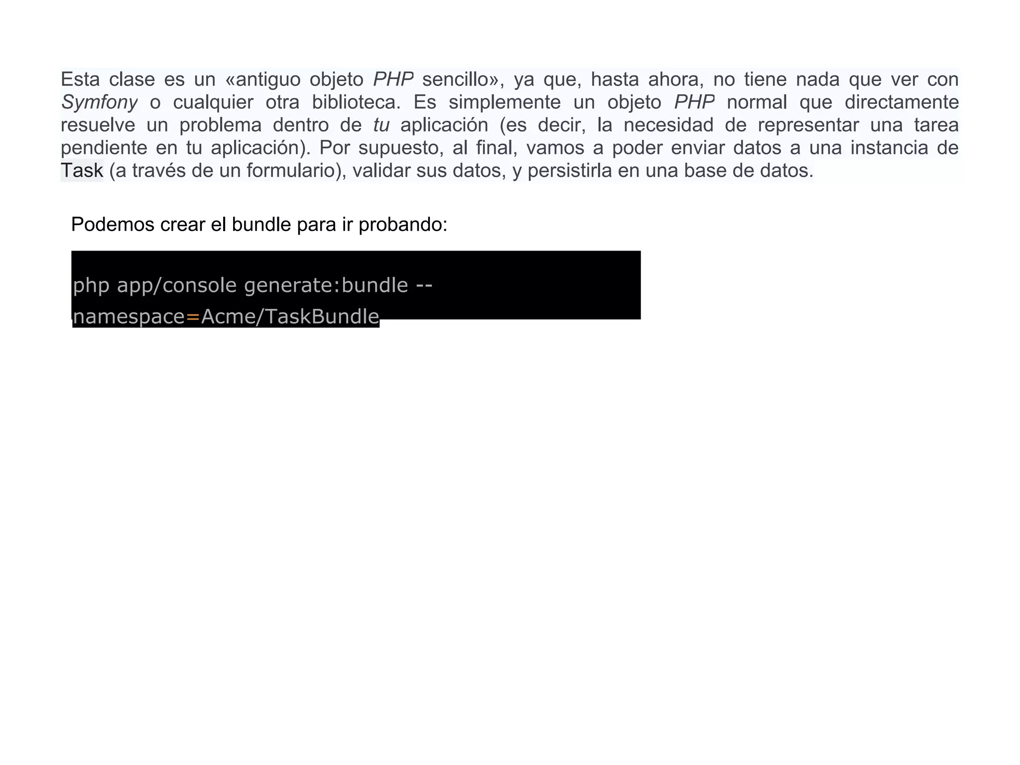 Esta clase es un «antiguo objeto PHP sencillo», ya que, hasta ahora, no tiene nada que ver con
Symfony o cualquier otra biblioteca. Es simplemente un objeto PHP normal que directamente
resuelve un problema dentro de tu aplicación (es decir, la necesidad de representar una tarea
pendiente en tu aplicación). Por supuesto, al final, vamos a poder enviar datos a una instancia de
Task (a través de un formulario), validar sus datos, y persistirla en una base de datos.
php app/console generate:bundle --
namespace=Acme/TaskBundle
Podemos crear el bundle para ir probando:
 