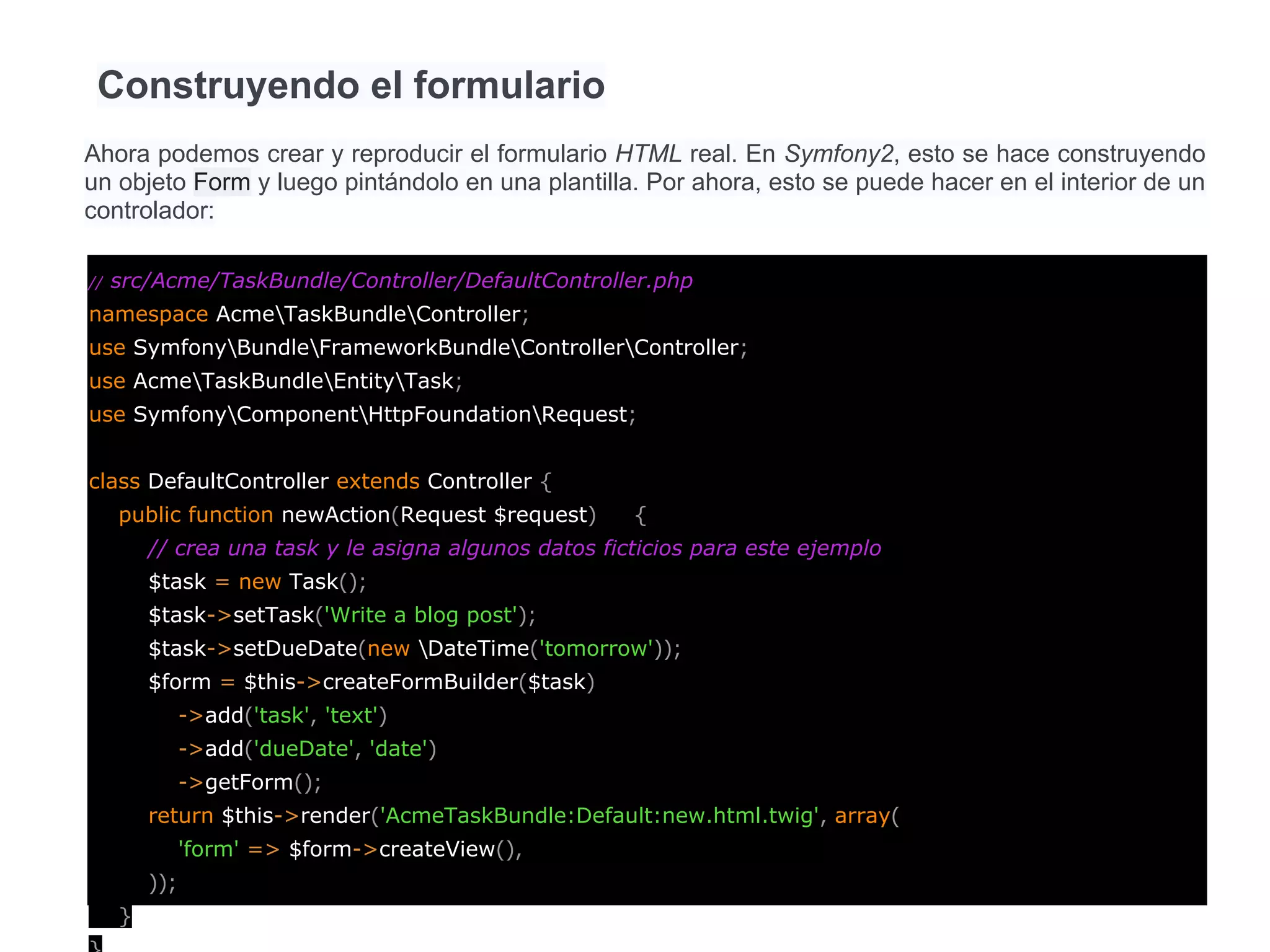 Construyendo el formulario
Ahora podemos crear y reproducir el formulario HTML real. En Symfony2, esto se hace construyendo
un objeto Form y luego pintándolo en una plantilla. Por ahora, esto se puede hacer en el interior de un
controlador:
// src/Acme/TaskBundle/Controller/DefaultController.php
namespace AcmeTaskBundleController;
use SymfonyBundleFrameworkBundleControllerController;
use AcmeTaskBundleEntityTask;
use SymfonyComponentHttpFoundationRequest;
class DefaultController extends Controller {
public function newAction(Request $request) {
// crea una task y le asigna algunos datos ficticios para este ejemplo
$task = new Task();
$task->setTask('Write a blog post');
$task->setDueDate(new DateTime('tomorrow'));
$form = $this->createFormBuilder($task)
->add('task', 'text')
->add('dueDate', 'date')
->getForm();
return $this->render('AcmeTaskBundle:Default:new.html.twig', array(
'form' => $form->createView(),
));
}
 