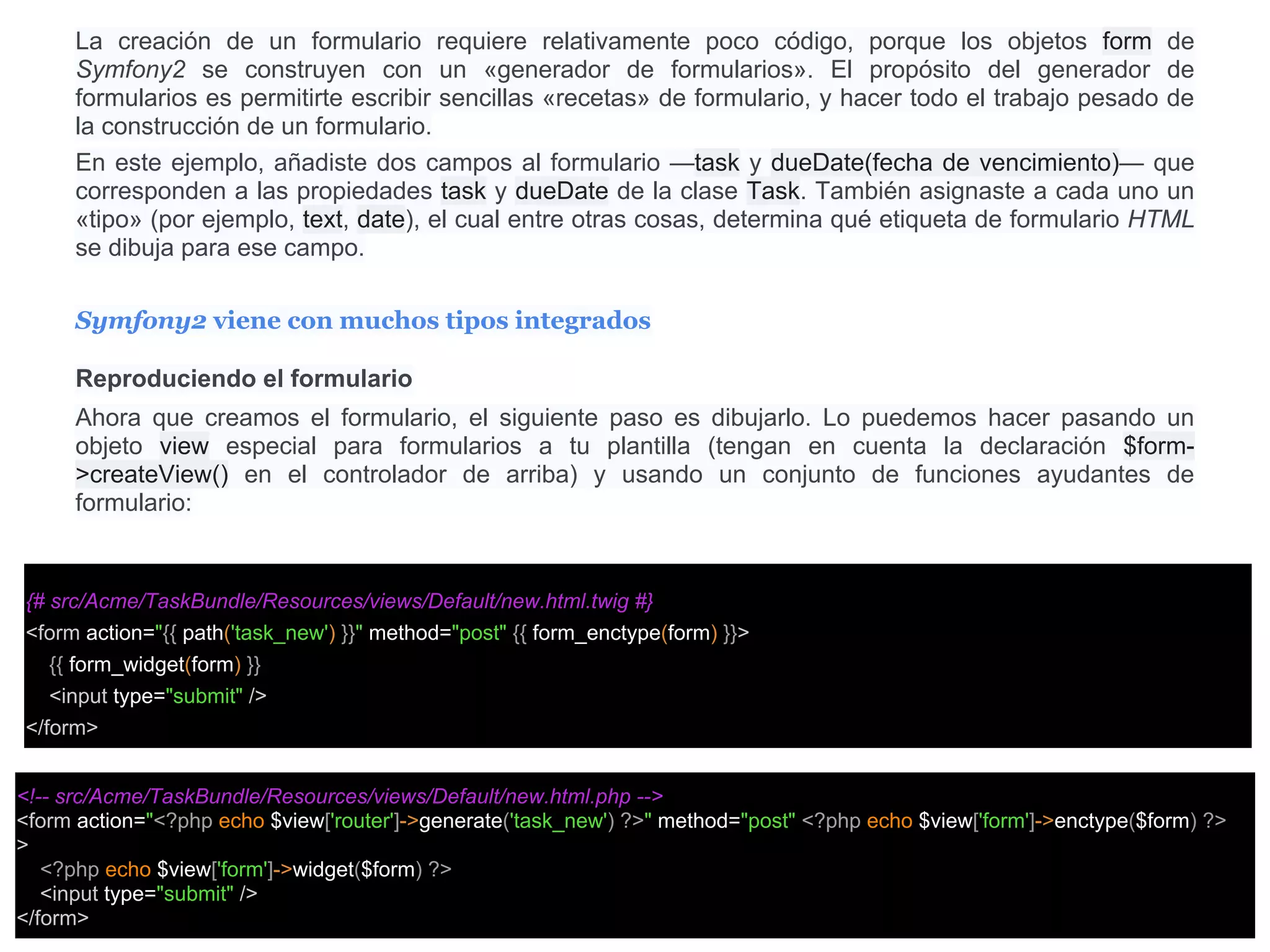 La creación de un formulario requiere relativamente poco código, porque los objetos form de
Symfony2 se construyen con un «generador de formularios». El propósito del generador de
formularios es permitirte escribir sencillas «recetas» de formulario, y hacer todo el trabajo pesado de
la construcción de un formulario.
En este ejemplo, añadiste dos campos al formulario —task y dueDate(fecha de vencimiento)— que
corresponden a las propiedades task y dueDate de la clase Task. También asignaste a cada uno un
«tipo» (por ejemplo, text, date), el cual entre otras cosas, determina qué etiqueta de formulario HTML
se dibuja para ese campo.
Symfony2 viene con muchos tipos integrados
Reproduciendo el formulario
Ahora que creamos el formulario, el siguiente paso es dibujarlo. Lo puedemos hacer pasando un
objeto view especial para formularios a tu plantilla (tengan en cuenta la declaración $form-
>createView() en el controlador de arriba) y usando un conjunto de funciones ayudantes de
formulario:
{# src/Acme/TaskBundle/Resources/views/Default/new.html.twig #}
<form action="{{ path('task_new') }}" method="post" {{ form_enctype(form) }}>
{{ form_widget(form) }}
<input type="submit" />
</form>
<!-- src/Acme/TaskBundle/Resources/views/Default/new.html.php -->
<form action="<?php echo $view['router']->generate('task_new') ?>" method="post" <?php echo $view['form']->enctype($form) ?>
>
<?php echo $view['form']->widget($form) ?>
<input type="submit" />
</form>
 