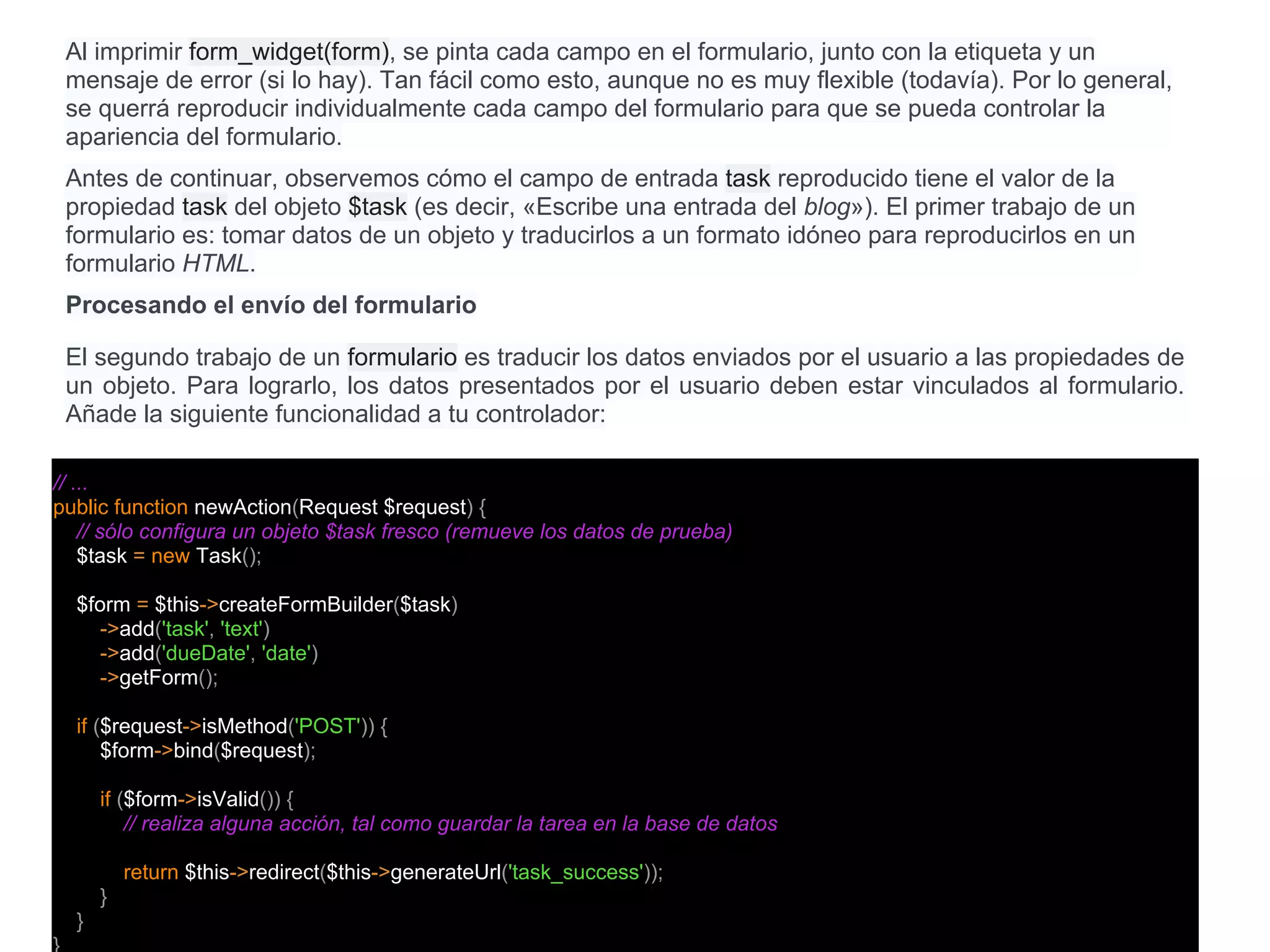 Al imprimir form_widget(form), se pinta cada campo en el formulario, junto con la etiqueta y un
mensaje de error (si lo hay). Tan fácil como esto, aunque no es muy flexible (todavía). Por lo general,
se querrá reproducir individualmente cada campo del formulario para que se pueda controlar la
apariencia del formulario.
Antes de continuar, observemos cómo el campo de entrada task reproducido tiene el valor de la
propiedad task del objeto $task (es decir, «Escribe una entrada del blog»). El primer trabajo de un
formulario es: tomar datos de un objeto y traducirlos a un formato idóneo para reproducirlos en un
formulario HTML.
Procesando el envío del formulario
El segundo trabajo de un formulario es traducir los datos enviados por el usuario a las propiedades de
un objeto. Para lograrlo, los datos presentados por el usuario deben estar vinculados al formulario.
Añade la siguiente funcionalidad a tu controlador:
// ...
public function newAction(Request $request) {
// sólo configura un objeto $task fresco (remueve los datos de prueba)
$task = new Task();
$form = $this->createFormBuilder($task)
->add('task', 'text')
->add('dueDate', 'date')
->getForm();
if ($request->isMethod('POST')) {
$form->bind($request);
if ($form->isValid()) {
// realiza alguna acción, tal como guardar la tarea en la base de datos
return $this->redirect($this->generateUrl('task_success'));
}
}
 