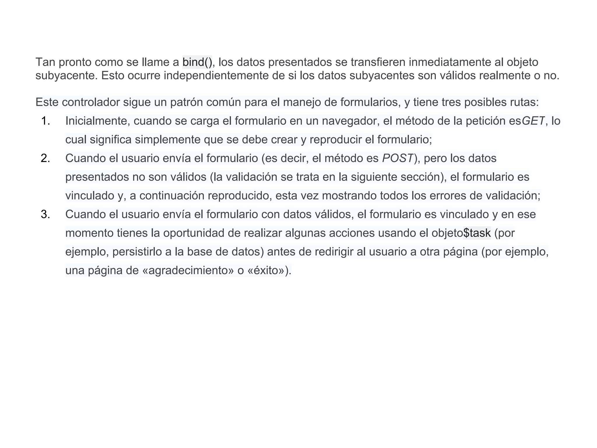 Tan pronto como se llame a bind(), los datos presentados se transfieren inmediatamente al objeto
subyacente. Esto ocurre independientemente de si los datos subyacentes son válidos realmente o no.
Este controlador sigue un patrón común para el manejo de formularios, y tiene tres posibles rutas:
1. Inicialmente, cuando se carga el formulario en un navegador, el método de la petición esGET, lo
cual significa simplemente que se debe crear y reproducir el formulario;
2. Cuando el usuario envía el formulario (es decir, el método es POST), pero los datos
presentados no son válidos (la validación se trata en la siguiente sección), el formulario es
vinculado y, a continuación reproducido, esta vez mostrando todos los errores de validación;
3. Cuando el usuario envía el formulario con datos válidos, el formulario es vinculado y en ese
momento tienes la oportunidad de realizar algunas acciones usando el objeto$task (por
ejemplo, persistirlo a la base de datos) antes de redirigir al usuario a otra página (por ejemplo,
una página de «agradecimiento» o «éxito»).
 