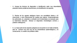 • 4.- Aunque las técnicas de diagnostico e identificación están muy desarrolladas,
presentan todavía problemas taxonómicas y de identificación de especies.
5.- Muchos de los agentes etiológicos tienen una sensibilidad distinta a M.
tuberculosis, y como clínicamente los cuadros que originan, fundamentalmente
los pulmonares, se presentan a confusión con la tuberculosis, es necesario para
su tratamiento adecuado efectuar un diagnostico microbiológico correcto y
posterior antibiograma.
• 6.- La mayor parte de las especies patógenas se encuentran en el medio ambiente,
pero se conocen muy poco aun de sus características epidemiológicas y, en
consecuencia, no existen una profilaxis valida.
 