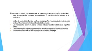 El efecto toxico de los ácidos grasos puede ser neutralizado por suero normal o por albumina y
estos incluso pueden promover su crecimiento. El carbón activado favorece a su
crecimiento.
• Medios de acido oleico-albumina proliferan a los pequeños inocuos particularmente si estos
contienentweens(estereshidrosolublesdeácidosgrasos).
• Las micobacterias crecen en grumos o masas debido al carácter hidrófilo de la superficie
celular.
• Los tweensmojan la superficie permitiendo su desarrollodisperso en los medios líquidos.
• Sucrecimiento es a menudomásrápido que en los medioscomplejos
 