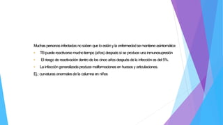 Muchaspersonas infectadas no saben que lo están y la enfermedadse mantiene asintomática
• TBpuedereactivarse muchotiempo (años) después si se produce una inmunosupresión
• El riesgo de reactivacióndentro de los cinco años después de la infección es del 5%.
• La infección generalizada produce malformaciones en huesos y articulaciones.
Ej.: curvaturas anormalesde la columna en niños
 