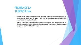 PRUEBADE LA
TUBERCULINA
• Se denominan tuberculina a los extractos del bacilo tuberculoso de 6 semanas, que sin
tener toxicidad alguna para el hombre o el animal, son extraordinariamente tóxicos para
aquellos cuando no están infectados.
• Koch al investigar una sustancia eficaz para el tratamiento de la tuberculosis, obtuvo por
filtración a partir del velo de cultivos envejecidos durante 6 semanas, un líquido negruzco
y espesoal quellamótuberculina“
vieja”
.
 
