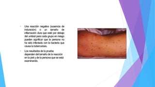 • Una reacción negativa (ausencia de
induración) o un tamaño de
inflamación dura que esté por debajo
del umbral para cada grupo en riesgo
pueden significar que la persona no
ha sido infectada con la bacteria que
causalatuberculosis.
• Losresultadosdelaprueba
dependendel tamañodela reacción
enlapiel y delapersonaquese está
examinando.
 