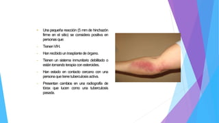 • Una pequeña reacción (5 mm de hinchazón
firme en el sitio) se considera positiva en
personasque:
- TienenVIH.
- Hanrecibidoun trasplantede órgano.
- Tienen un sistema inmunitario debilitado o
están tomando terapia con esteroides.
- Han estado en contacto cercano con una
personaquetienetuberculosisactiva.
- Presentan cambios en una radiografía de
tórax que lucen como una tuberculosis
pasada.
 