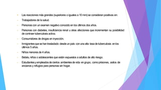 • Las reacciones más grandes (superiores o iguales a 10 mm)se consideranpositivas en:
- Trabajadores de lasalud.
- Personascon un examen negativo conocidoen los últimos dos años.
- Personas con diabetes, insuficiencia renal u otras afecciones que incrementan su posibilidad
decontraer tuberculosisactiva.
- Consumidores de drogas en inyección.
- Inmigrantesquesehantrasladado desdeunpaís conunaalta tasadetuberculosis enlos
últimos 5 años.
- Niñosmenoresde4 años.
- Bebés, niños o adolescentes que están expuestos a adultos de alto riesgo.
- Estudiantesyempleadosdeciertos ambientesdevida engrupo, comoprisiones, asilos de
ancianos y refugios para personas sin hogar.
 