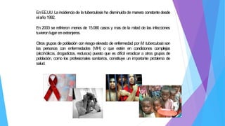 En EE.UU. La incidencia de la tuberculosis ha disminuido de manera constante desde
elaño1992.
En 2003 se refirieron menos de 15.000 casos y mas de la mitad de las infecciones
tuvieron lugar enextranjeros.
Otros grupos de población con riesgo elevado de enfermedad por M. tuberculosis son
las personas con enfermedades (VIH) o que estén en condiciones complejas
(alcohólicos, drogadictos, reclusos) puesto que es difícil erradicar a otros grupos de
población, como los profesionales sanitarios, constituye un importante problema de
salud.
 